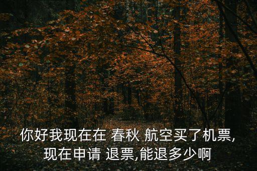 你好我现在在 春秋 航空买了机票,现在申请 退票,能退多少啊