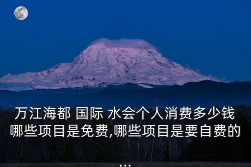 万江海都 国际 水会个人消费多少钱哪些项目是免费,哪些项目是要自费的...