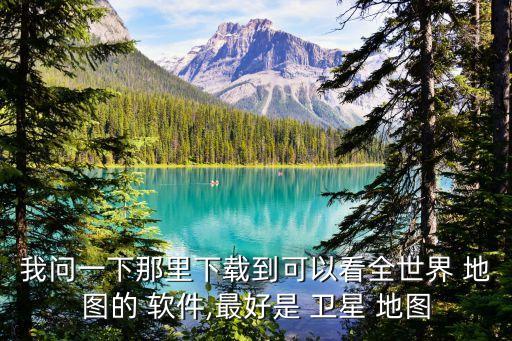 我问一下那里下载到可以看全世界 地图的 软件,最好是 卫星 地图
