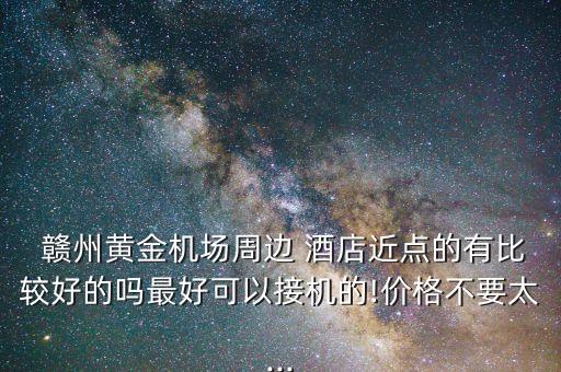  赣州黄金机场周边 酒店近点的有比较好的吗最好可以接机的!价格不要太...