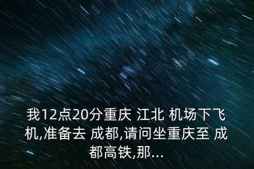我12点20分重庆 江北 机场下飞机,准备去 成都,请问坐重庆至 成都高铁,那...