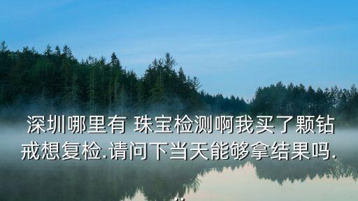  深圳哪里有 珠宝检测啊我买了颗钻戒想复检.请问下当天能够拿结果吗...