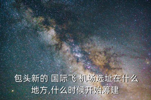  包头新的 国际飞 机场选址在什么地方,什么时候开始筹建