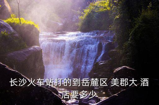 长沙火车站打的到岳麓区 美郡大 酒店要多少