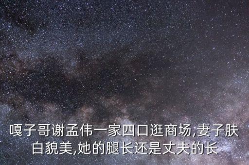 嘎子哥谢孟伟一家四口逛商场,妻子肤白貌美,她的腿长还是丈夫的长