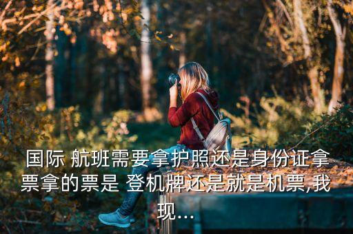  国际 航班需要拿护照还是身份证拿票拿的票是 登机牌还是就是机票,我现...