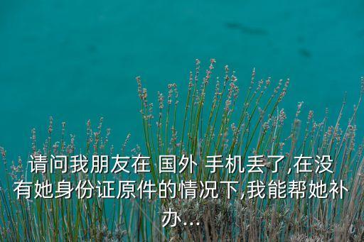 请问我朋友在 国外 手机丢了,在没有她身份证原件的情况下,我能帮她补办...