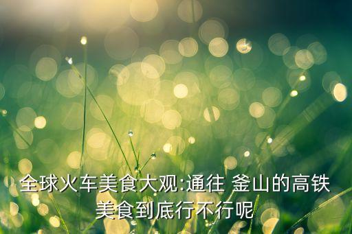 全球火车美食大观:通往 釜山的高铁美食到底行不行呢