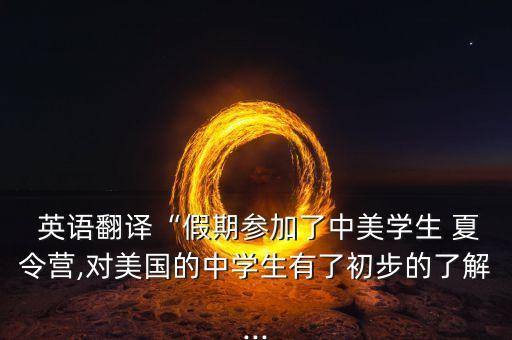  英语翻译“假期参加了中美学生 夏令营,对美国的中学生有了初步的了解...