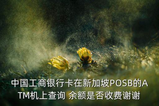 中国工商银行卡在新加坡POSB的ATM机上查询 余额是否收费谢谢