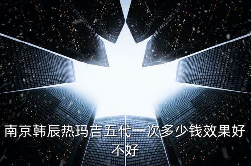 南京韩辰热玛吉五代一次多少钱效果好不好