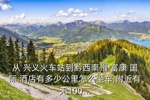 从 兴义火车站到黔西南州 富康 国际 酒店有多少公里怎么坐车,附近有无100...