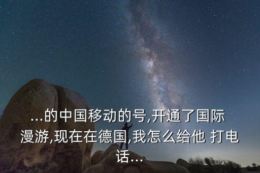 ...的中国移动的号,开通了国际 漫游,现在在德国,我怎么给他 打电话...