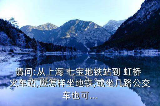 请问:从上海 七宝地铁站到 虹桥 火车站,应怎样坐地铁,或坐几路公交车也可...