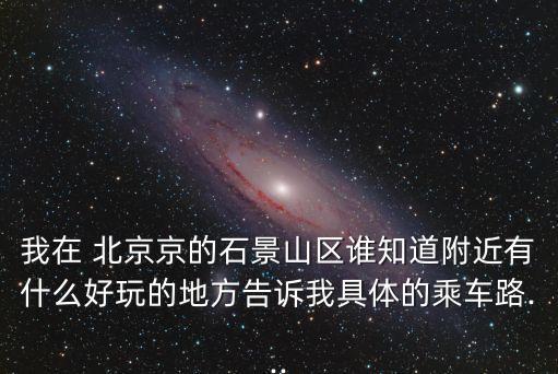 我在 北京京的石景山区谁知道附近有什么好玩的地方告诉我具体的乘车路...