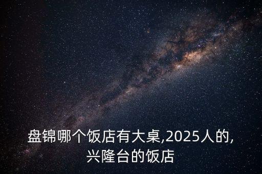 盘锦哪个饭店有大桌,2025人的,兴隆台的饭店