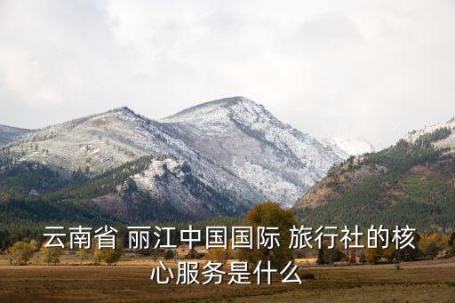  云南省 丽江中国国际 旅行社的核心服务是什么