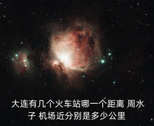  大连有几个火车站哪一个距离 周水子 机场近分别是多少公里