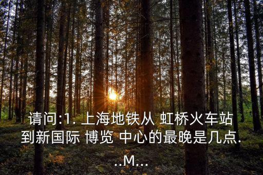 请问:1. 上海地铁从 虹桥火车站到新国际 博览 中心的最晚是几点...M...
