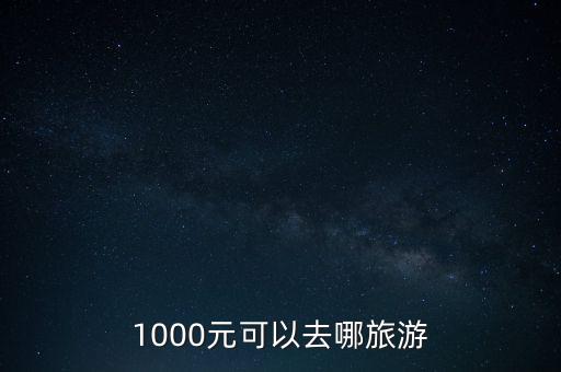1000元3天可以去哪旅游，1000元能去哪旅游 自己去