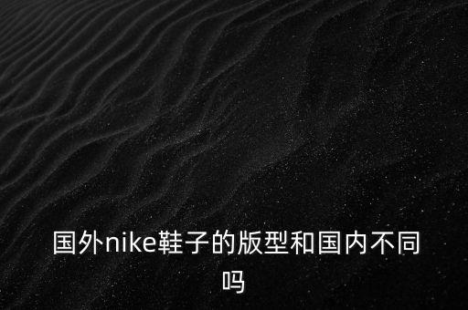  国外nike鞋子的版型和国内不同吗