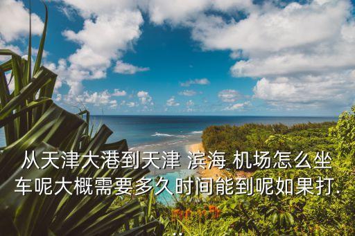 从天津大港到天津 滨海 机场怎么坐车呢大概需要多久时间能到呢如果打...
