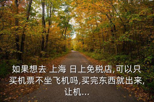 如果想去 上海 日上免税店,可以只买机票不坐飞机吗,买完东西就出来,让机...