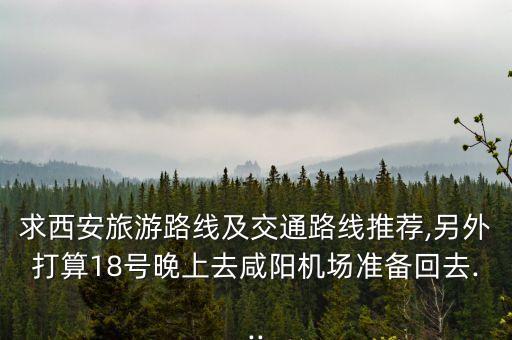 求西安旅游路线及交通路线推荐,另外打算18号晚上去咸阳机场准备回去...