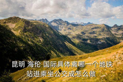  昆明 海伦 国际具体离哪一个地铁站进乘坐公交成怎么做
