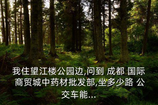 我住望江楼公园边,问到 成都 国际 商贸城中药材批发部,坐多少路 公交车能...