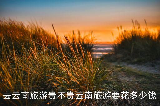 去云南旅游贵不贵云南旅游要花多少钱