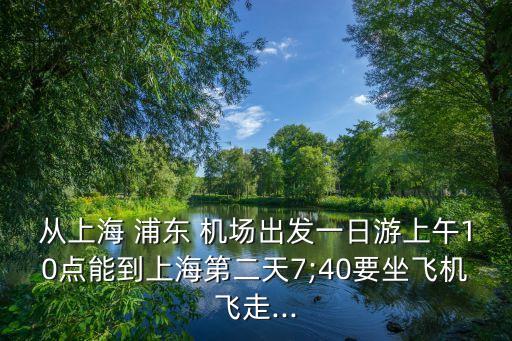 从上海 浦东 机场出发一日游上午10点能到上海第二天7;40要坐飞机飞走...