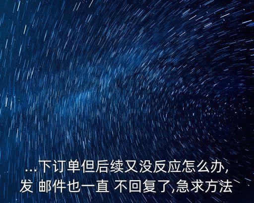 ...下订单但后续又没反应怎么办,发 邮件也一直 不回复了,急求方法