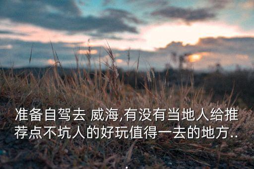 准备自驾去 威海,有没有当地人给推荐点不坑人的好玩值得一去的地方...