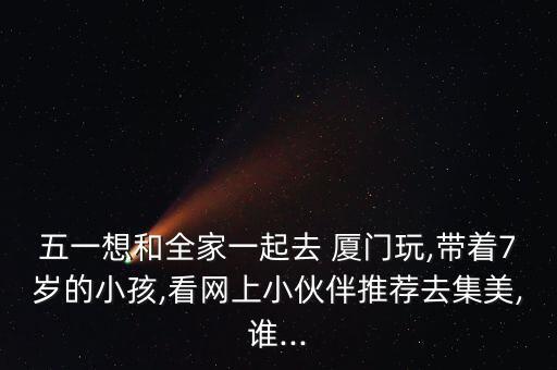 五一想和全家一起去 厦门玩,带着7岁的小孩,看网上小伙伴推荐去集美,谁...