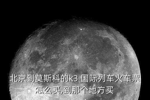 北京到莫斯科的k3 国际列车火车票怎么买,到那个地方买