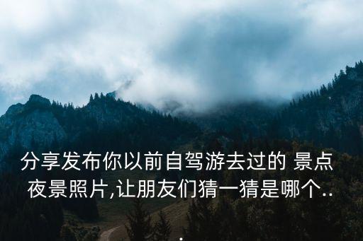 分享发布你以前自驾游去过的 景点 夜景照片,让朋友们猜一猜是哪个...