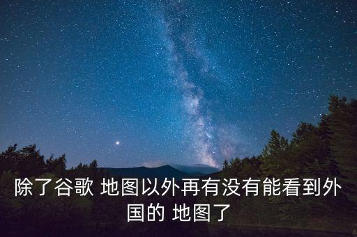 除了谷歌 地图以外再有没有能看到外国的 地图了