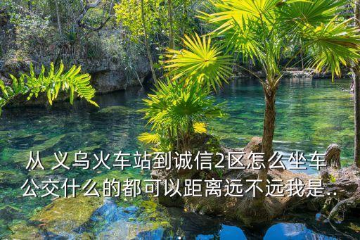 从 义乌火车站到诚信2区怎么坐车 公交什么的都可以距离远不远我是...