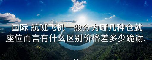  国际 航班飞机一般分为哪几种仓就座位而言有什么区别价格差多少跪谢...