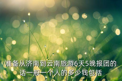 国旅云南游6天5夜报价，去云南旅游六天五晚自己吃饭大概多少钱 其他都是免费的