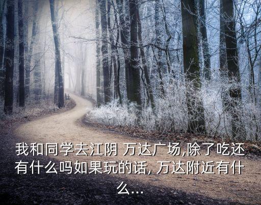 我和同学去江阴 万达广场,除了吃还有什么吗如果玩的话, 万达附近有什么...