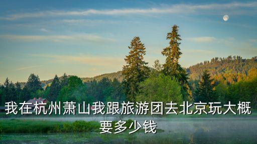 我在杭州萧山我跟旅游团去北京玩大概要多少钱