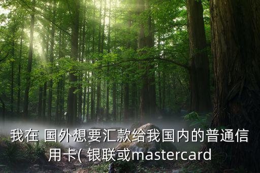 我在 国外想要汇款给我国内的普通信用卡( 银联或mastercard