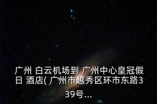  广州 白云机场到 广州中心皇冠假日 酒店( 广州市越秀区环市东路339号...