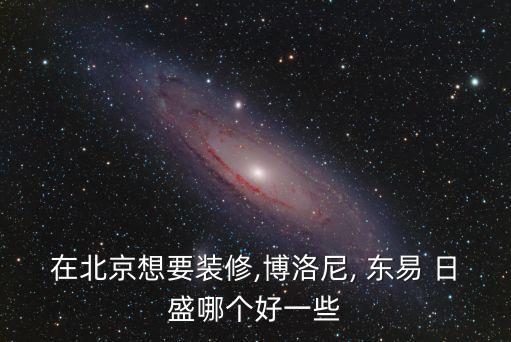 在北京想要装修,博洛尼, 东易 日盛哪个好一些
