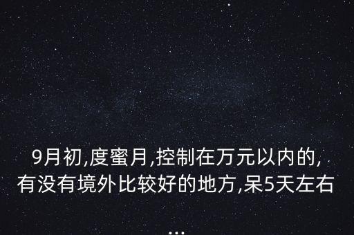 9月初,度蜜月,控制在万元以内的,有没有境外比较好的地方,呆5天左右...