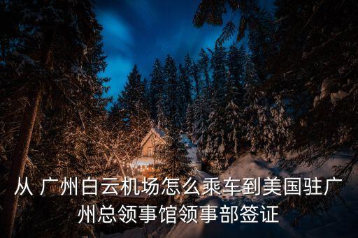 从 广州白云机场怎么乘车到美国驻广州总领事馆领事部签证