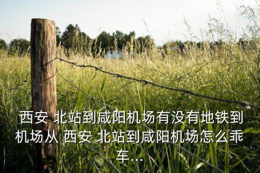  西安 北站到咸阳机场有没有地铁到机场从 西安 北站到咸阳机场怎么乖车...