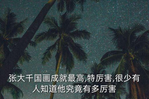 张大千国画成就最高,特厉害,很少有人知道他究竟有多厉害